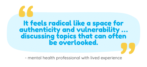 Graphic on a light blue background featuring a rounded blue speech bubble with yellow quotation marks. Inside the bubble, blue text reads: “It feels radical like a space for authenticity and vulnerability … discussing topics that can often be overlooked.” Below the quote, smaller text reads: “- mental health professional with lived experience”.
